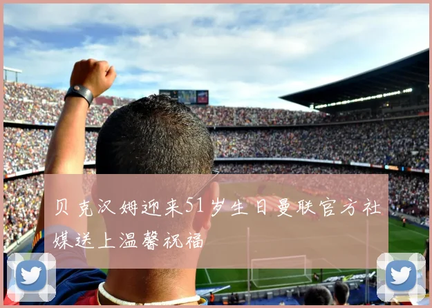 贝克汉姆迎来51岁生日曼联官方社媒送上温馨祝福