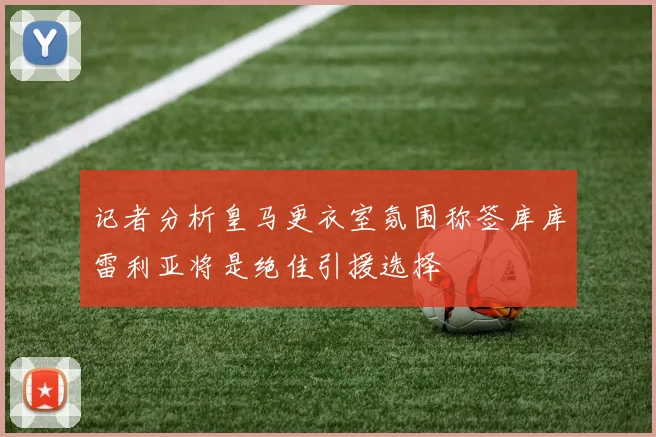 记者分析皇马更衣室氛围称签库库雷利亚将是绝佳引援选择