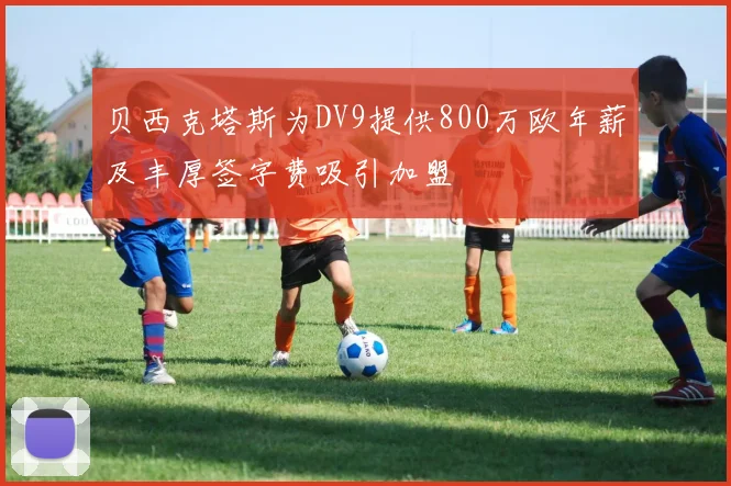 贝西克塔斯为DV9提供800万欧年薪及丰厚签字费吸引加盟